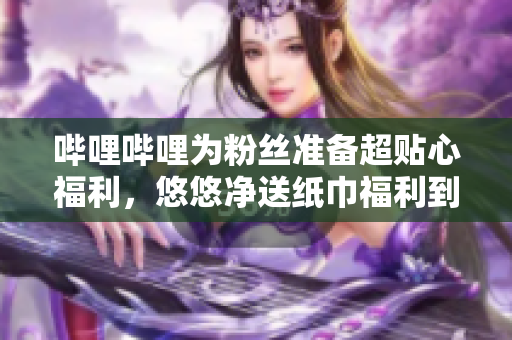哔哩哔哩为粉丝准备超贴心福利，悠悠净送纸巾福利到家!
