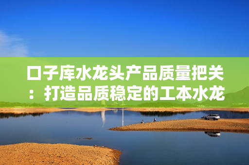 口子库水龙头产品质量把关：打造品质稳定的工本水龙头