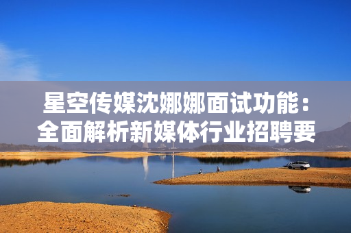 星空传媒沈娜娜面试功能：全面解析新媒体行业招聘要求