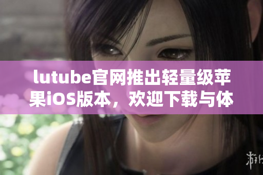 lutube官网推出轻量级苹果iOS版本，欢迎下载与体验