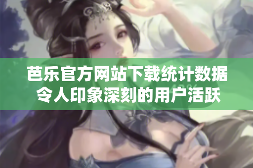 芭乐官方网站下载统计数据 令人印象深刻的用户活跃度和下载量