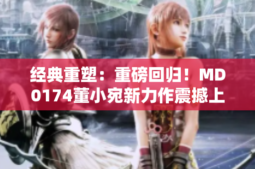 经典重塑：重磅回归！MD0174董小宛新力作震撼上线