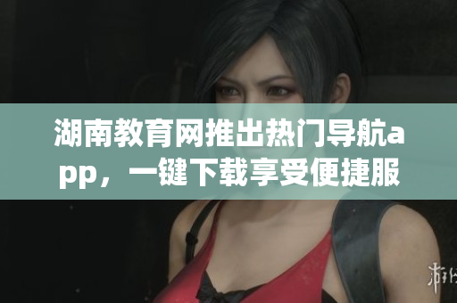 湖南教育网推出热门导航app，一键下载享受便捷服务