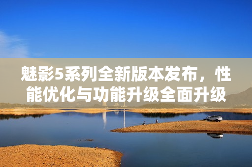魅影5系列全新版本发布，性能优化与功能升级全面升级