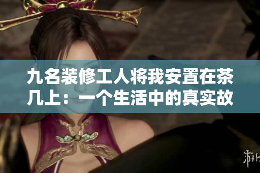 九名装修工人将我安置在茶几上：一个生活中的真实故事