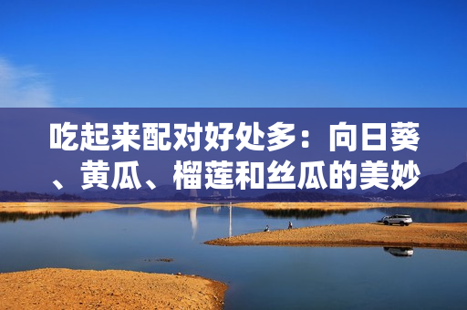 吃起来配对好处多：向日葵、黄瓜、榴莲和丝瓜的美妙组合
