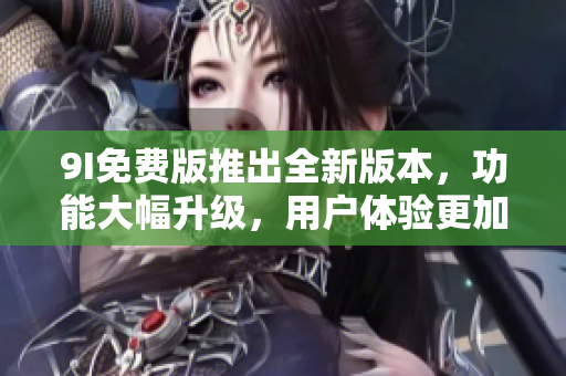 9I免费版推出全新版本，功能大幅升级，用户体验更加优质