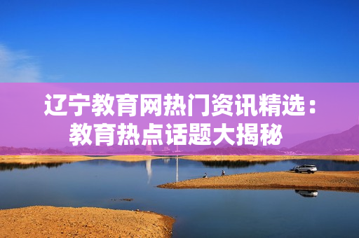 辽宁教育网热门资讯精选：教育热点话题大揭秘 