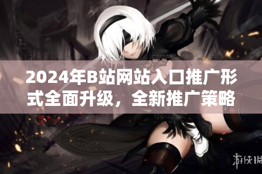 2024年B站网站入口推广形式全面升级，全新推广策略揭秘