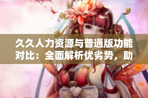 久久人力资源与普通版功能对比：全面解析优劣势，助您选择最适合的人力资源管理软件