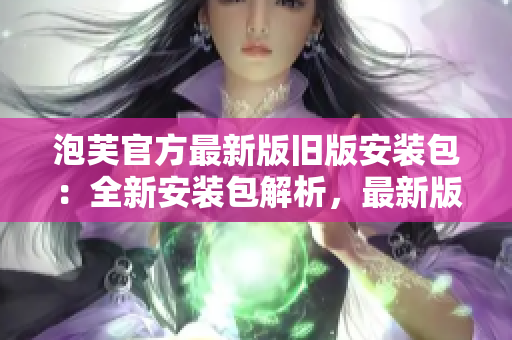泡芙官方最新版旧版安装包：全新安装包解析，最新版本应用推荐