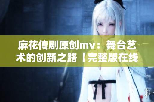 麻花传剧原创mv：舞台艺术的创新之路【完整版在线观看】