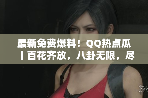 最新免费爆料！QQ热点瓜丨百花齐放，八卦无限，尽在最新免费发布