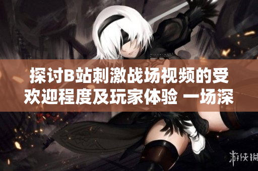 探讨B站刺激战场视频的受欢迎程度及玩家体验 一场深入剖析