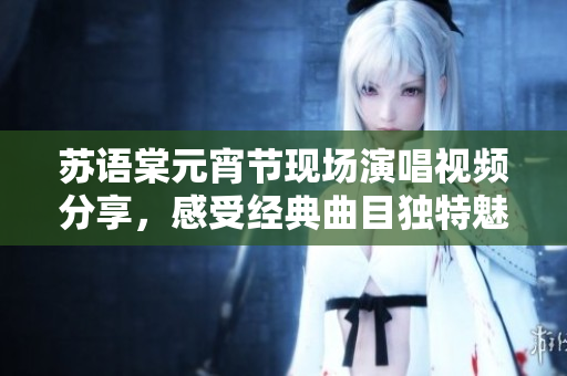 苏语棠元宵节现场演唱视频分享，感受经典曲目独特魅力