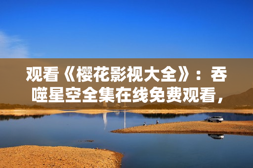 观看《樱花影视大全》：吞噬星空全集在线免费观看，精彩影视尽在其中