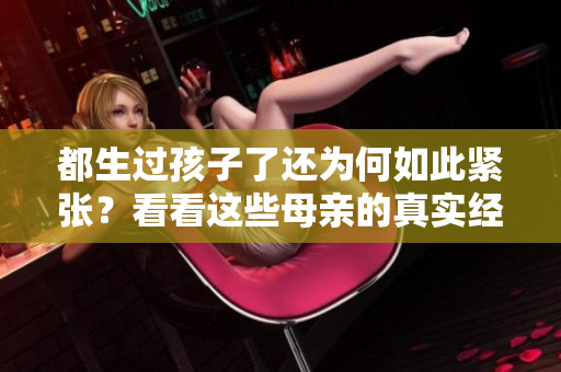 都生过孩子了还为何如此紧张？看看这些母亲的真实经历，你会震惊的