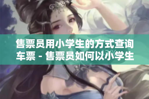售票员用小学生的方式查询车票 - 售票员如何以小学生方式查询车票