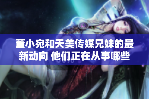 董小宛和天美传媒兄妹的最新动向 他们正在从事哪些活动？