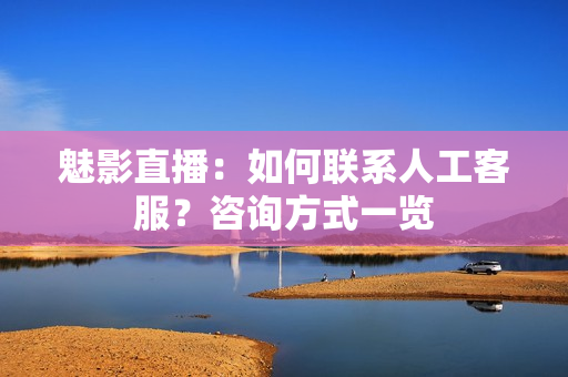 魅影直播：如何联系人工客服？咨询方式一览