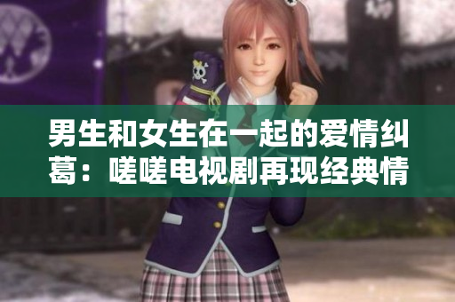 男生和女生在一起的爱情纠葛：嗟嗟电视剧再现经典情感故事