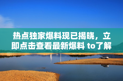 热点独家爆料现已揭晓，立即点击查看最新爆料 to了解更多内容