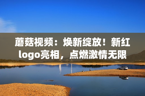 蘑菇视频：焕新绽放！新红logo亮相，点燃激情无限