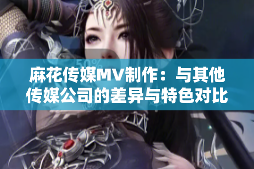 麻花传媒MV制作：与其他传媒公司的差异与特色对比