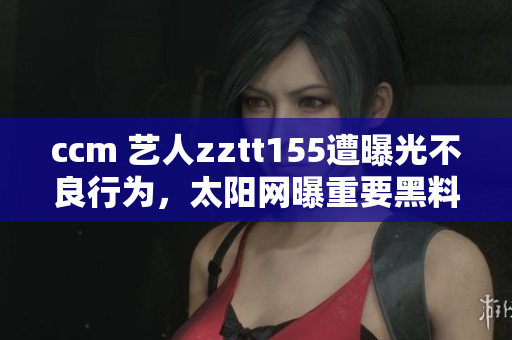 ccm 艺人zztt155遭曝光不良行为，太阳网曝重要黑料