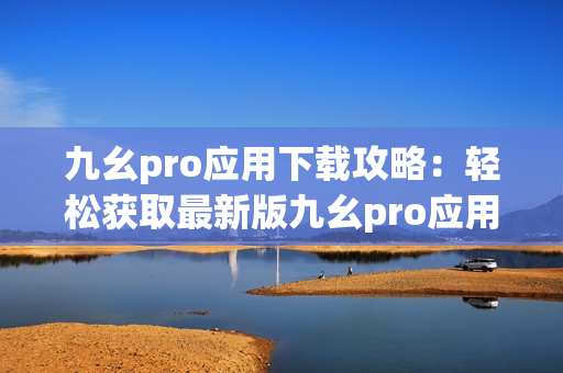 九幺pro应用下载攻略：轻松获取最新版九幺pro应用程序