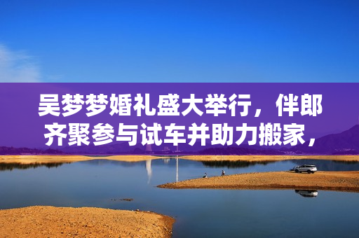 吴梦梦婚礼盛大举行，伴郎齐聚参与试车并助力搬家，欢乐洋溢