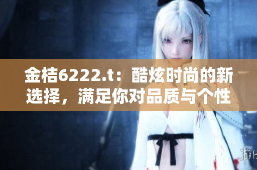 金桔6222.t：酷炫时尚的新选择，满足你对品质与个性的追求
