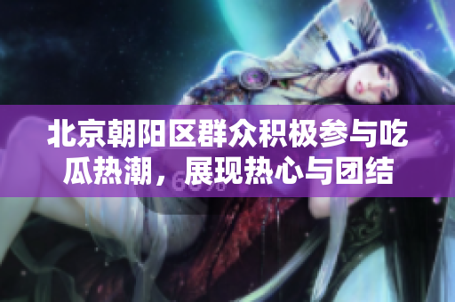 北京朝阳区群众积极参与吃瓜热潮，展现热心与团结