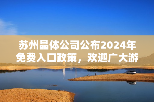 苏州晶体公司公布2024年免费入口政策，欢迎广大游客前来参观