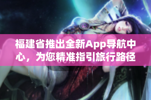福建省推出全新App导航中心，为您精准指引旅行路径