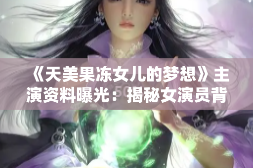 《天美果冻女儿的梦想》主演资料曝光：揭秘女演员背后的故事和奋斗历程