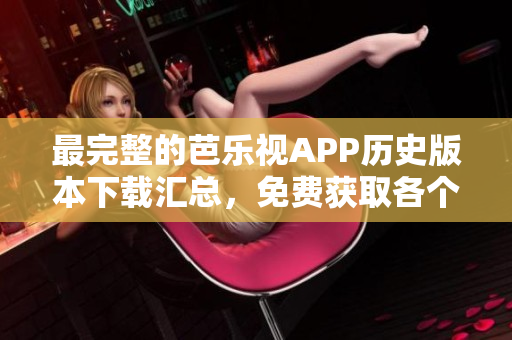 最完整的芭乐视APP历史版本下载汇总，免费获取各个时期最新的安装包