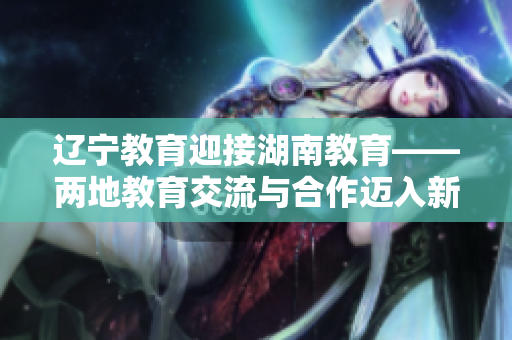 辽宁教育迎接湖南教育——两地教育交流与合作迈入新阶段