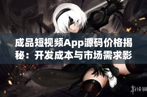 成品短视频App源码价格揭秘：开发成本与市场需求影响下的合理定价解析