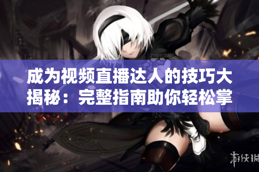 成为视频直播达人的技巧大揭秘：完整指南助你轻松掌握直播技巧