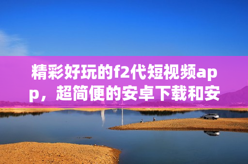 精彩好玩的f2代短视频app，超简便的安卓下载和安装攻略