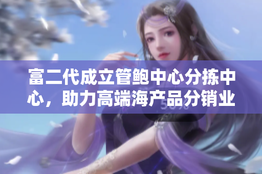 富二代成立管鲍中心分拣中心，助力高端海产品分销业务