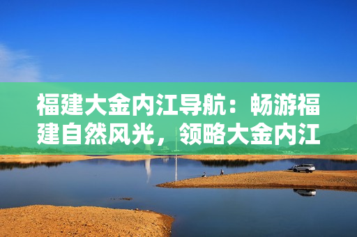福建大金内江导航：畅游福建自然风光，领略大金内江之美