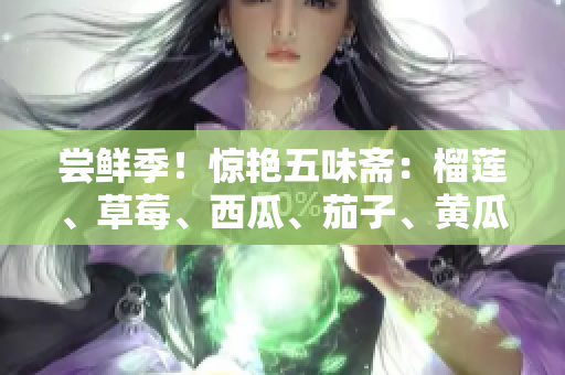 尝鲜季！惊艳五味斋：榴莲、草莓、西瓜、茄子、黄瓜灵感碰撞