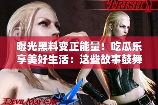 曝光黑料变正能量！吃瓜乐享美好生活：这些故事鼓舞你，告别负面情绪