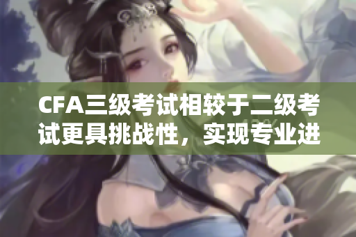 CFA三级考试相较于二级考试更具挑战性，实现专业进阶的“考试突破路线”