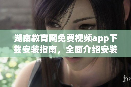 湖南教育网免费视频app下载安装指南，全面介绍安装步骤和使用技巧