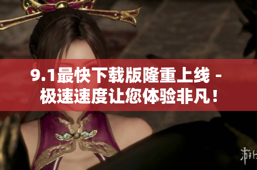 9.1最快下载版隆重上线 - 极速速度让您体验非凡！