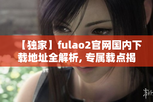 【独家】fulao2官网国内下载地址全解析, 专属载点揭秘