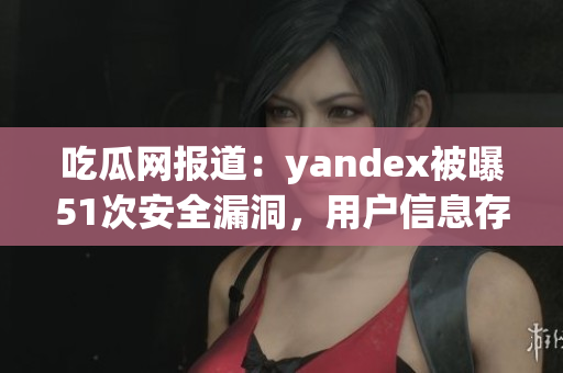 吃瓜网报道：yandex被曝51次安全漏洞，用户信息存疑
